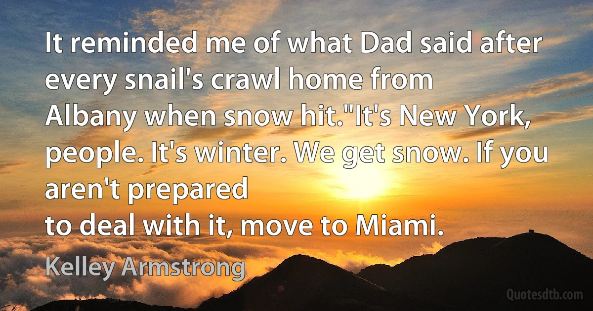 It reminded me of what Dad said after every snail's crawl home from
Albany when snow hit."It's New York, people. It's winter. We get snow. If you aren't prepared
to deal with it, move to Miami. (Kelley Armstrong)