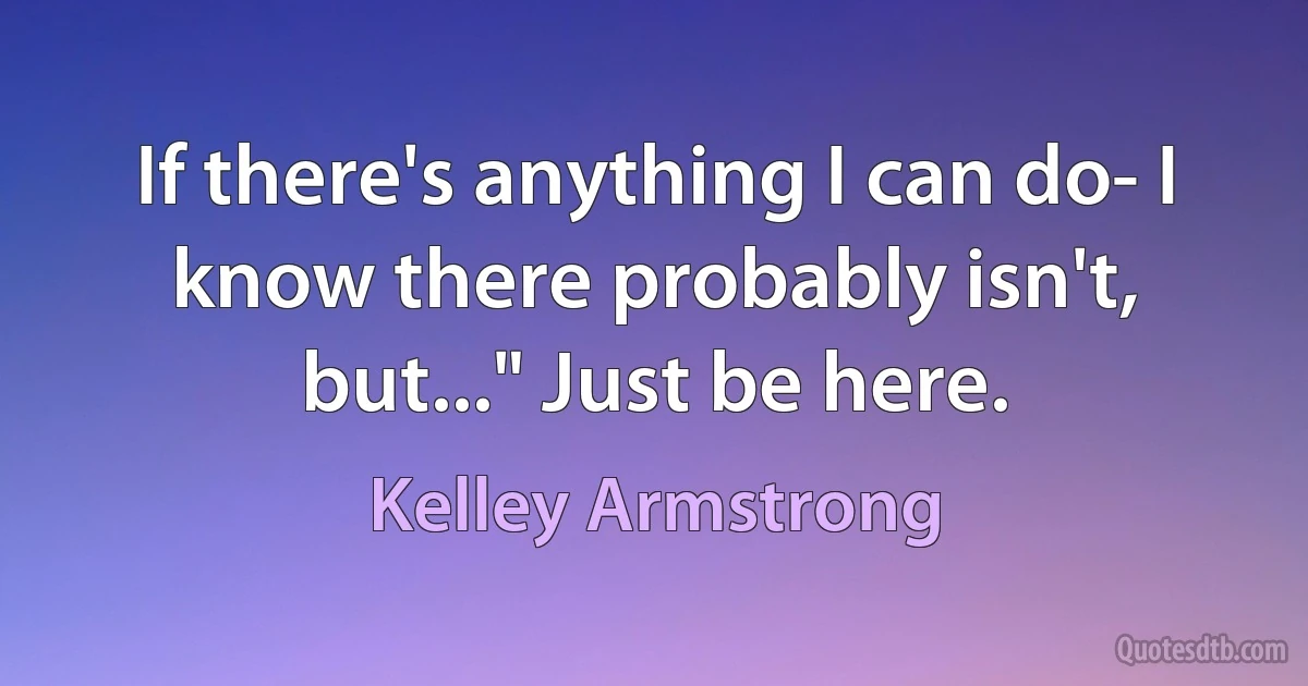 If there's anything I can do- I know there probably isn't, but..." Just be here. (Kelley Armstrong)