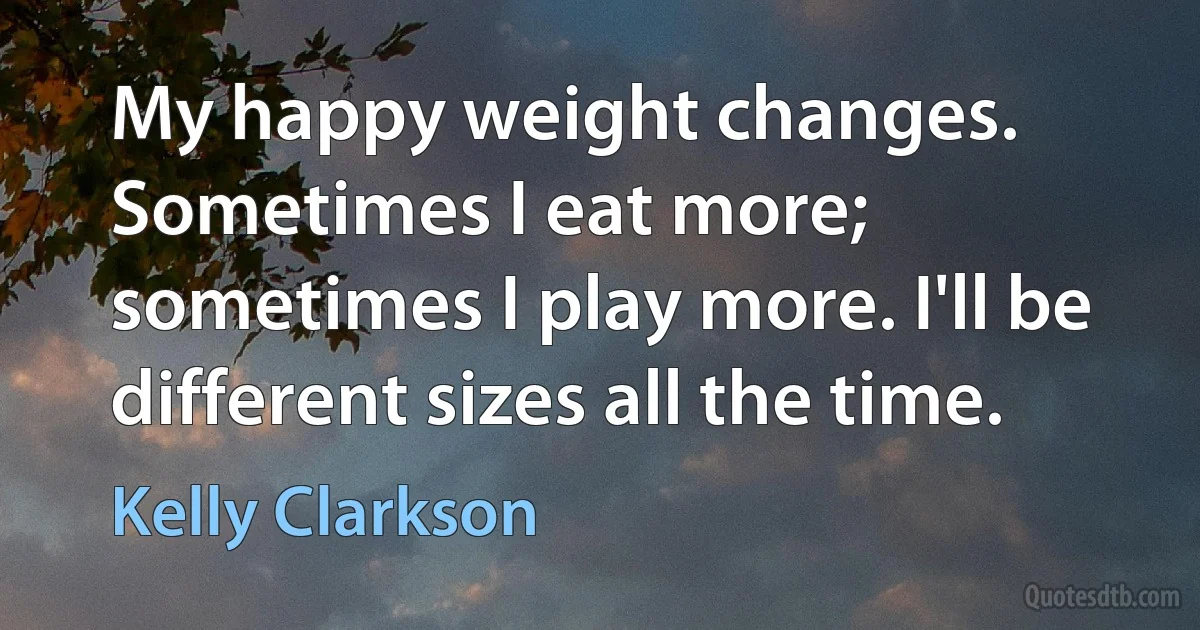 My happy weight changes. Sometimes I eat more; sometimes I play more. I'll be different sizes all the time. (Kelly Clarkson)