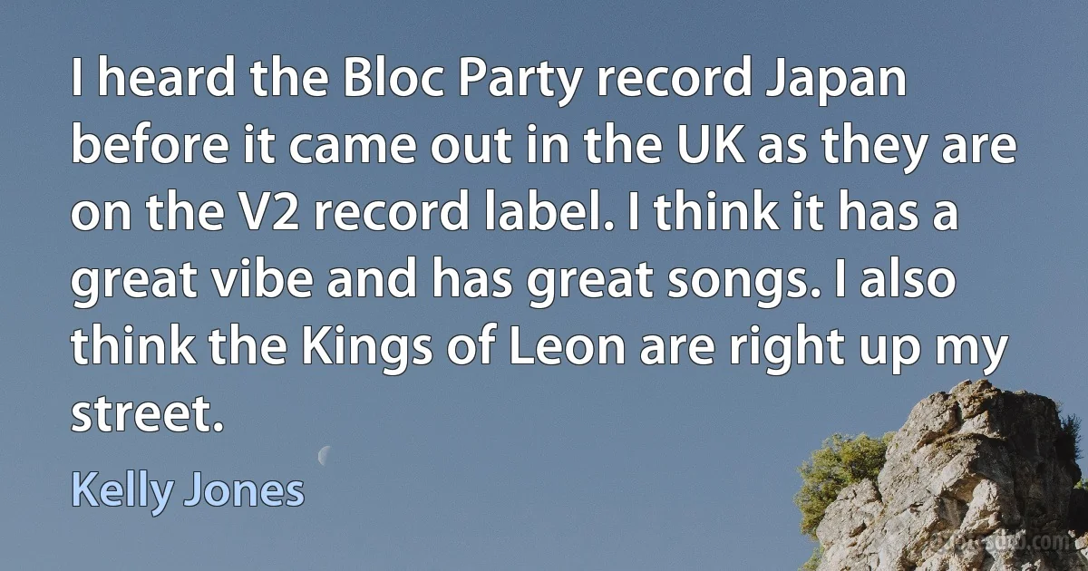 I heard the Bloc Party record Japan before it came out in the UK as they are on the V2 record label. I think it has a great vibe and has great songs. I also think the Kings of Leon are right up my street. (Kelly Jones)