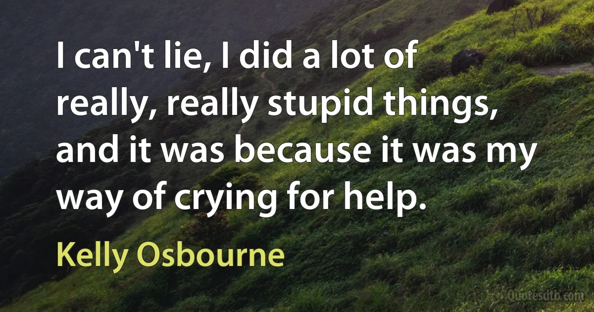 I can't lie, I did a lot of really, really stupid things, and it was because it was my way of crying for help. (Kelly Osbourne)