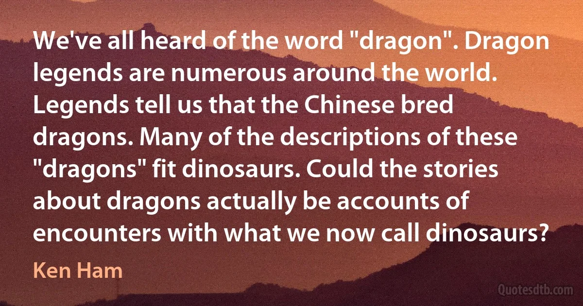 We've all heard of the word "dragon". Dragon legends are numerous around the world. Legends tell us that the Chinese bred dragons. Many of the descriptions of these "dragons" fit dinosaurs. Could the stories about dragons actually be accounts of encounters with what we now call dinosaurs? (Ken Ham)