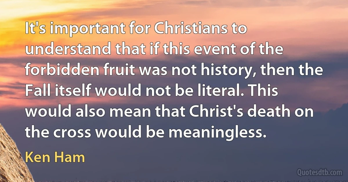 It's important for Christians to understand that if this event of the forbidden fruit was not history, then the Fall itself would not be literal. This would also mean that Christ's death on the cross would be meaningless. (Ken Ham)