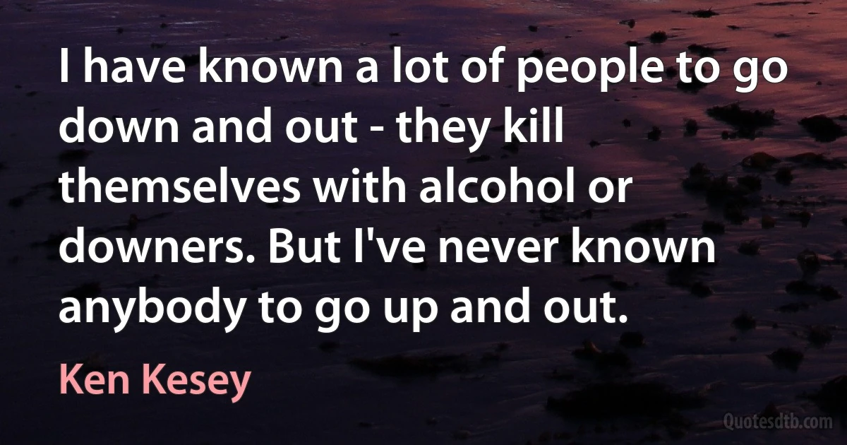 I have known a lot of people to go down and out - they kill themselves with alcohol or downers. But I've never known anybody to go up and out. (Ken Kesey)