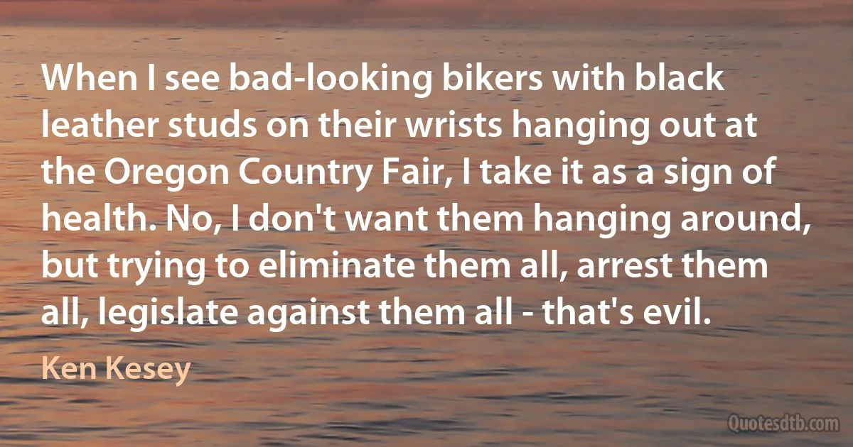 When I see bad-looking bikers with black leather studs on their wrists hanging out at the Oregon Country Fair, I take it as a sign of health. No, I don't want them hanging around, but trying to eliminate them all, arrest them all, legislate against them all - that's evil. (Ken Kesey)