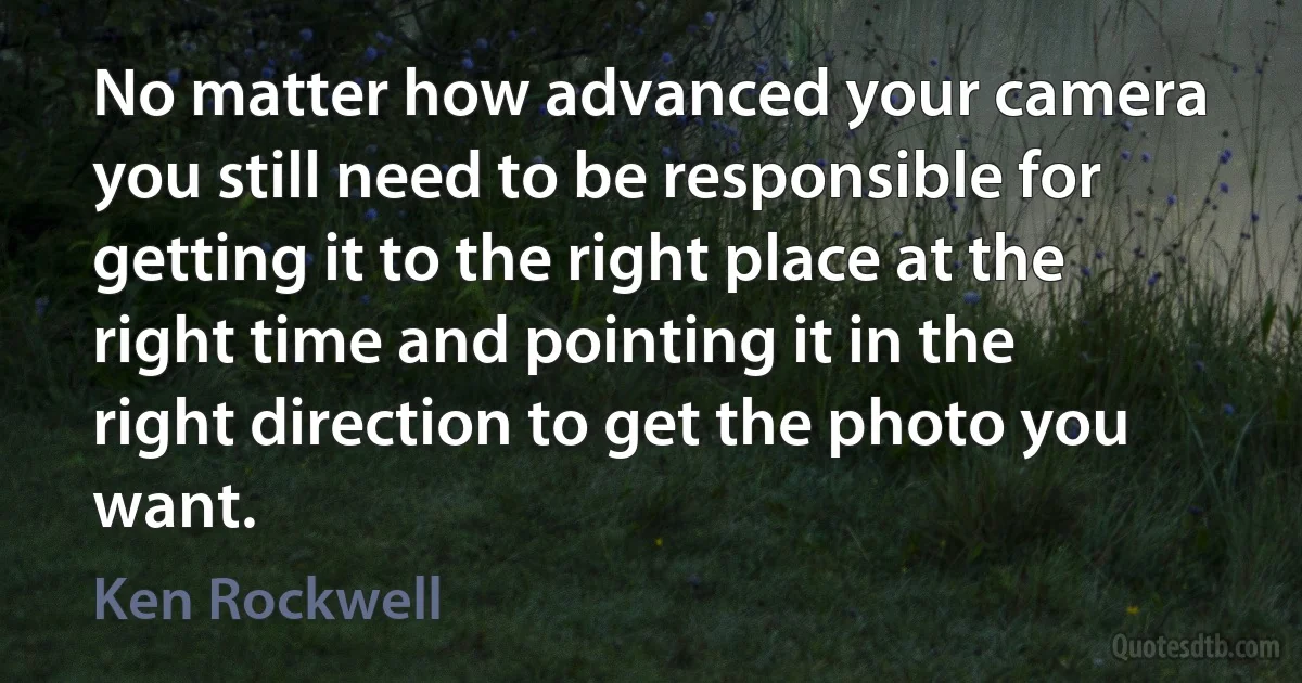 No matter how advanced your camera you still need to be responsible for getting it to the right place at the right time and pointing it in the right direction to get the photo you want. (Ken Rockwell)