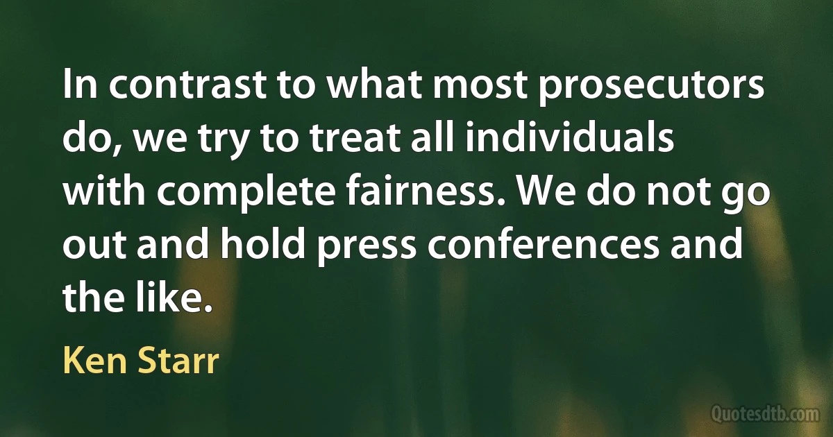 In contrast to what most prosecutors do, we try to treat all individuals with complete fairness. We do not go out and hold press conferences and the like. (Ken Starr)