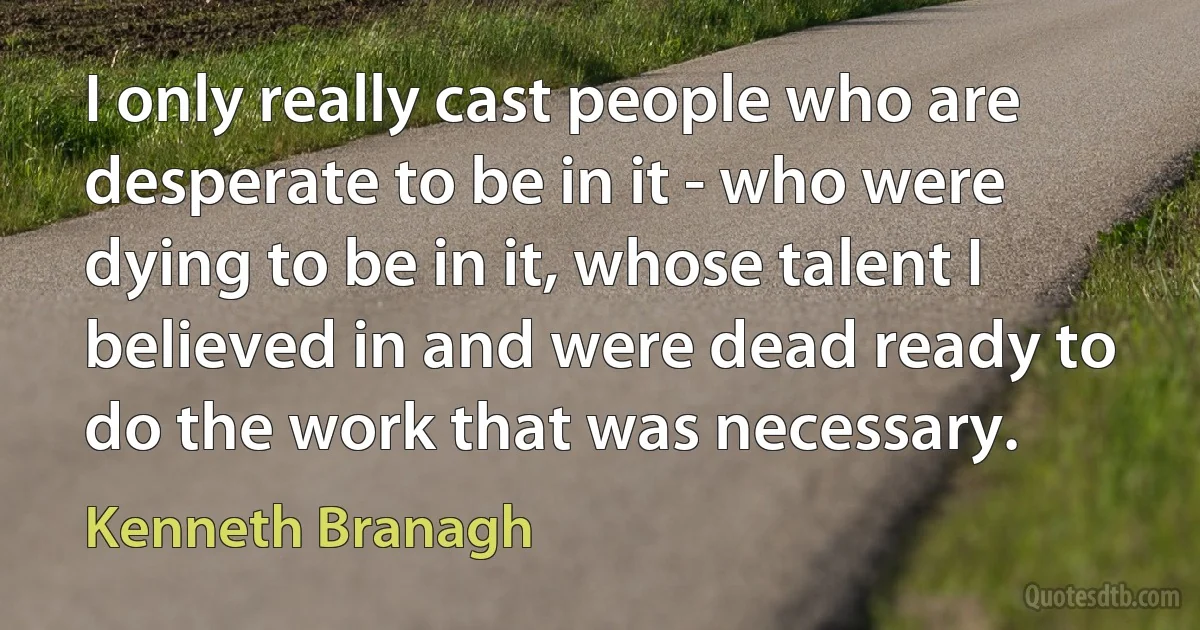 I only really cast people who are desperate to be in it - who were dying to be in it, whose talent I believed in and were dead ready to do the work that was necessary. (Kenneth Branagh)