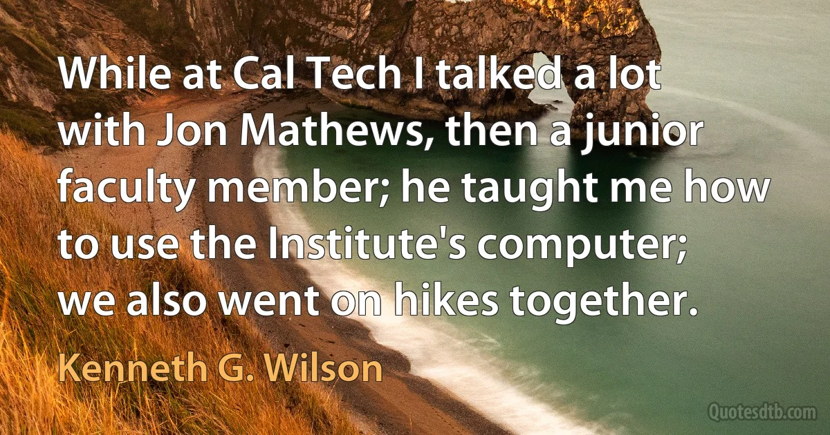 While at Cal Tech I talked a lot with Jon Mathews, then a junior faculty member; he taught me how to use the Institute's computer; we also went on hikes together. (Kenneth G. Wilson)