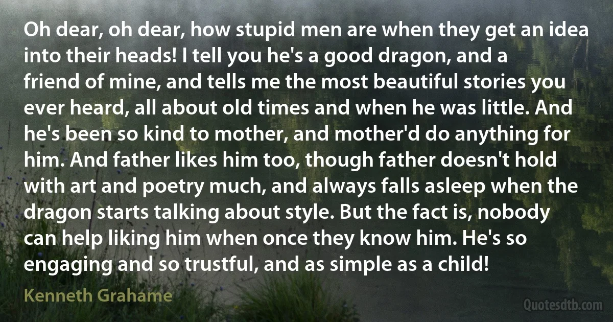 Oh dear, oh dear, how stupid men are when they get an idea into their heads! I tell you he's a good dragon, and a friend of mine, and tells me the most beautiful stories you ever heard, all about old times and when he was little. And he's been so kind to mother, and mother'd do anything for him. And father likes him too, though father doesn't hold with art and poetry much, and always falls asleep when the dragon starts talking about style. But the fact is, nobody can help liking him when once they know him. He's so engaging and so trustful, and as simple as a child! (Kenneth Grahame)