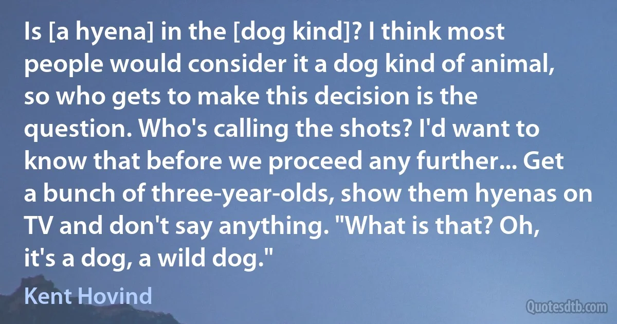 Is [a hyena] in the [dog kind]? I think most people would consider it a dog kind of animal, so who gets to make this decision is the question. Who's calling the shots? I'd want to know that before we proceed any further... Get a bunch of three-year-olds, show them hyenas on TV and don't say anything. "What is that? Oh, it's a dog, a wild dog." (Kent Hovind)