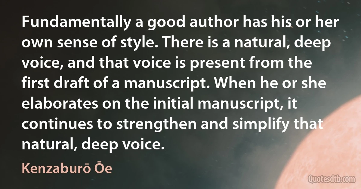 Fundamentally a good author has his or her own sense of style. There is a natural, deep voice, and that voice is present from the first draft of a manuscript. When he or she elaborates on the initial manuscript, it continues to strengthen and simplify that natural, deep voice. (Kenzaburō Ōe)