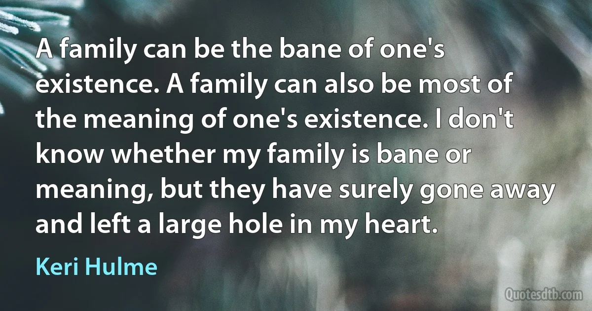 A family can be the bane of one's existence. A family can also be most of the meaning of one's existence. I don't know whether my family is bane or meaning, but they have surely gone away and left a large hole in my heart. (Keri Hulme)