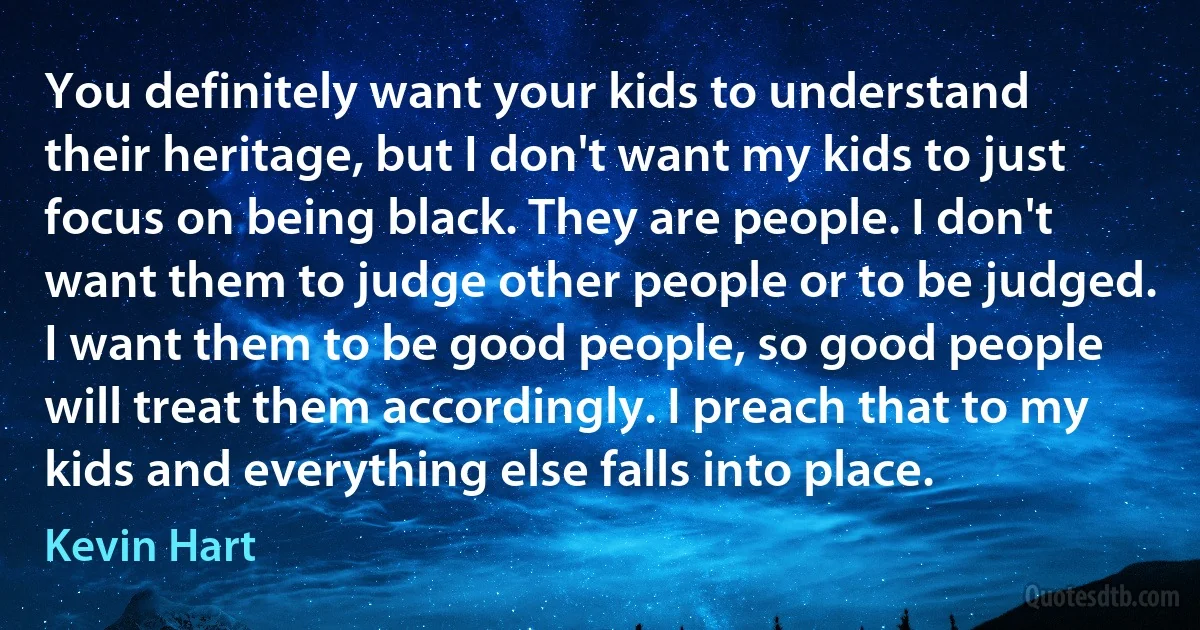 You definitely want your kids to understand their heritage, but I don't want my kids to just focus on being black. They are people. I don't want them to judge other people or to be judged. I want them to be good people, so good people will treat them accordingly. I preach that to my kids and everything else falls into place. (Kevin Hart)