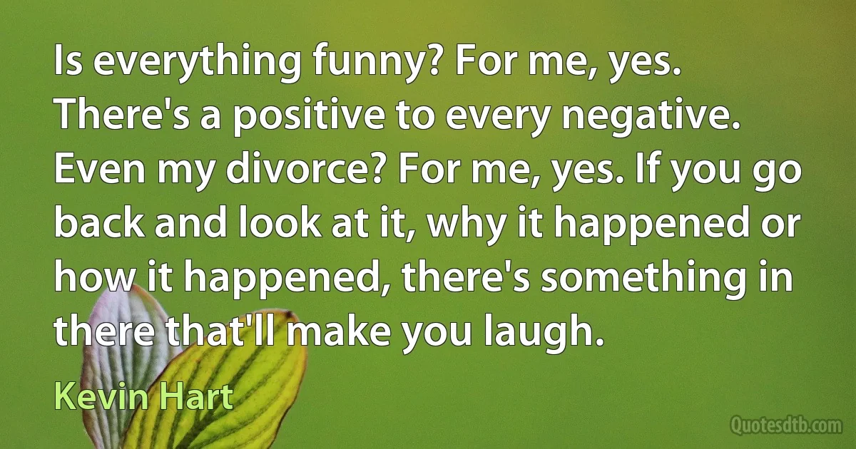 Is everything funny? For me, yes. There's a positive to every negative. Even my divorce? For me, yes. If you go back and look at it, why it happened or how it happened, there's something in there that'll make you laugh. (Kevin Hart)