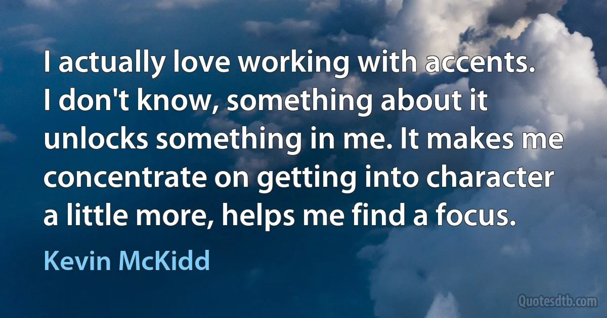 I actually love working with accents. I don't know, something about it unlocks something in me. It makes me concentrate on getting into character a little more, helps me find a focus. (Kevin McKidd)