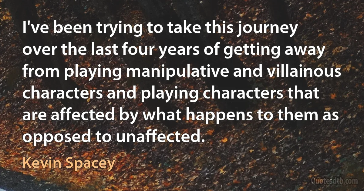 I've been trying to take this journey over the last four years of getting away from playing manipulative and villainous characters and playing characters that are affected by what happens to them as opposed to unaffected. (Kevin Spacey)