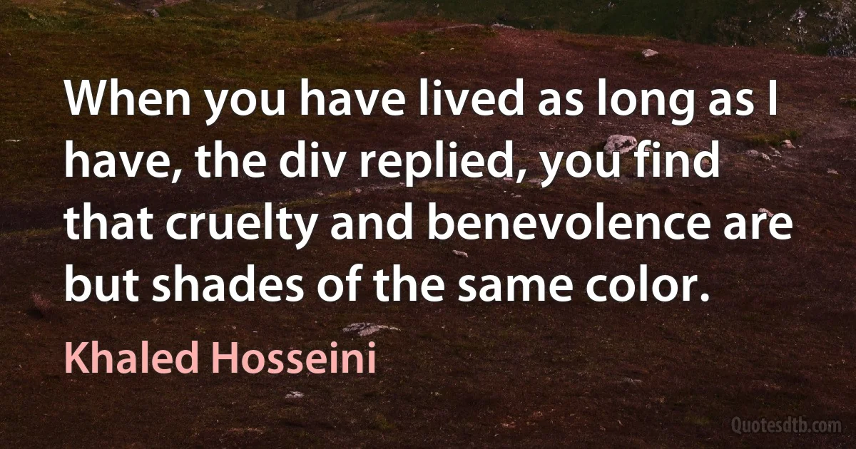 When you have lived as long as I have, the div replied, you find that cruelty and benevolence are but shades of the same color. (Khaled Hosseini)