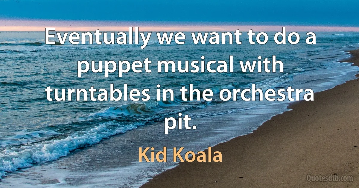 Eventually we want to do a puppet musical with turntables in the orchestra pit. (Kid Koala)