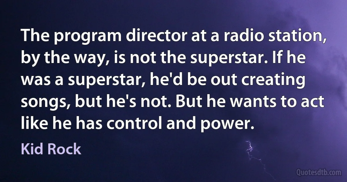 The program director at a radio station, by the way, is not the superstar. If he was a superstar, he'd be out creating songs, but he's not. But he wants to act like he has control and power. (Kid Rock)