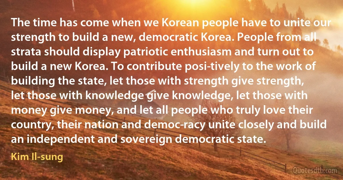 The time has come when we Korean people have to unite our strength to build a new, democratic Korea. People from all strata should display patriotic enthusiasm and turn out to build a new Korea. To contribute posi­tively to the work of building the state, let those with strength give strength, let those with knowledge give knowledge, let those with money give money, and let all people who truly love their country, their nation and democ­racy unite closely and build an independent and sovereign democratic state. (Kim Il-sung)