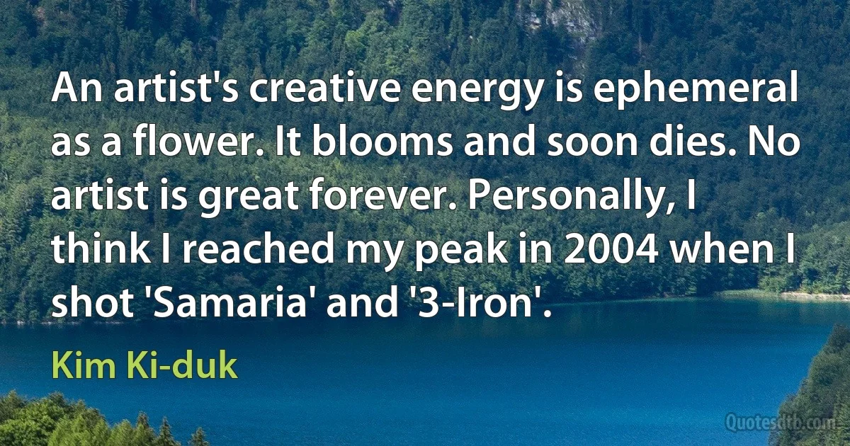 An artist's creative energy is ephemeral as a flower. It blooms and soon dies. No artist is great forever. Personally, I think I reached my peak in 2004 when I shot 'Samaria' and '3-Iron'. (Kim Ki-duk)