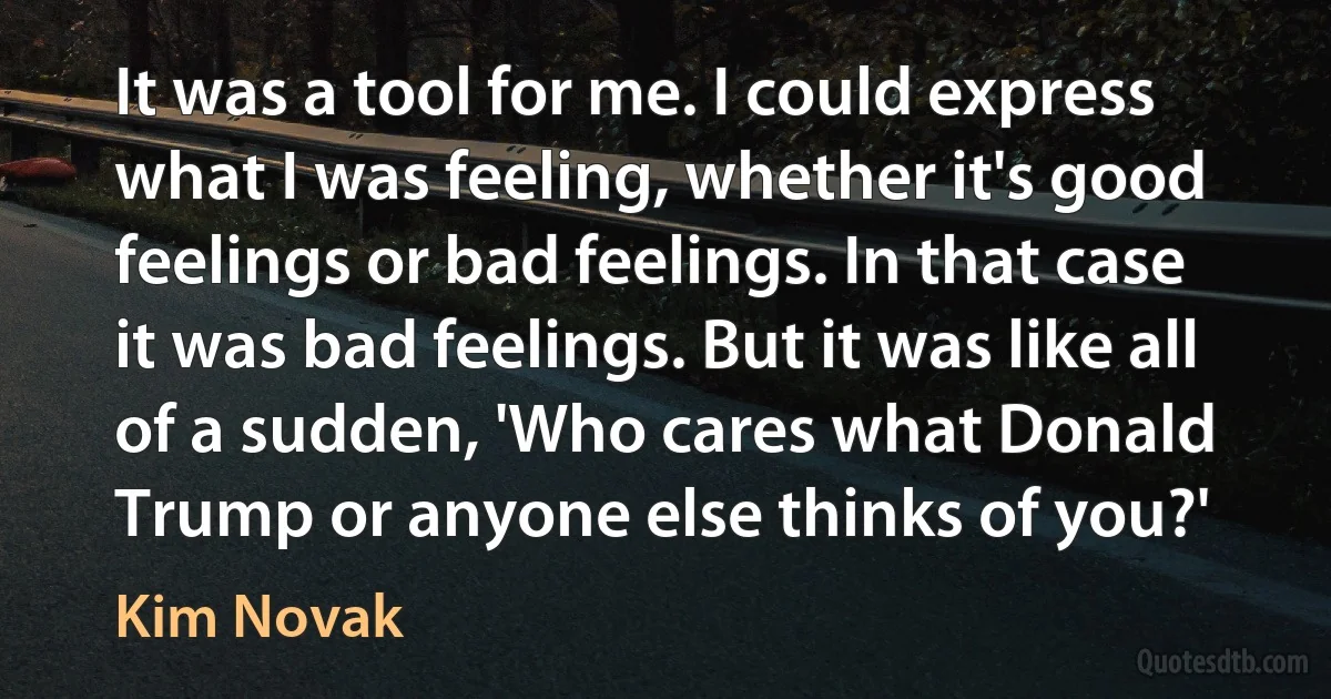 It was a tool for me. I could express what I was feeling, whether it's good feelings or bad feelings. In that case it was bad feelings. But it was like all of a sudden, 'Who cares what Donald Trump or anyone else thinks of you?' (Kim Novak)