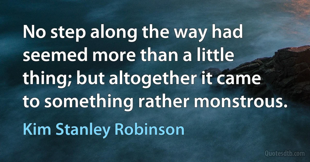 No step along the way had seemed more than a little thing; but altogether it came to something rather monstrous. (Kim Stanley Robinson)