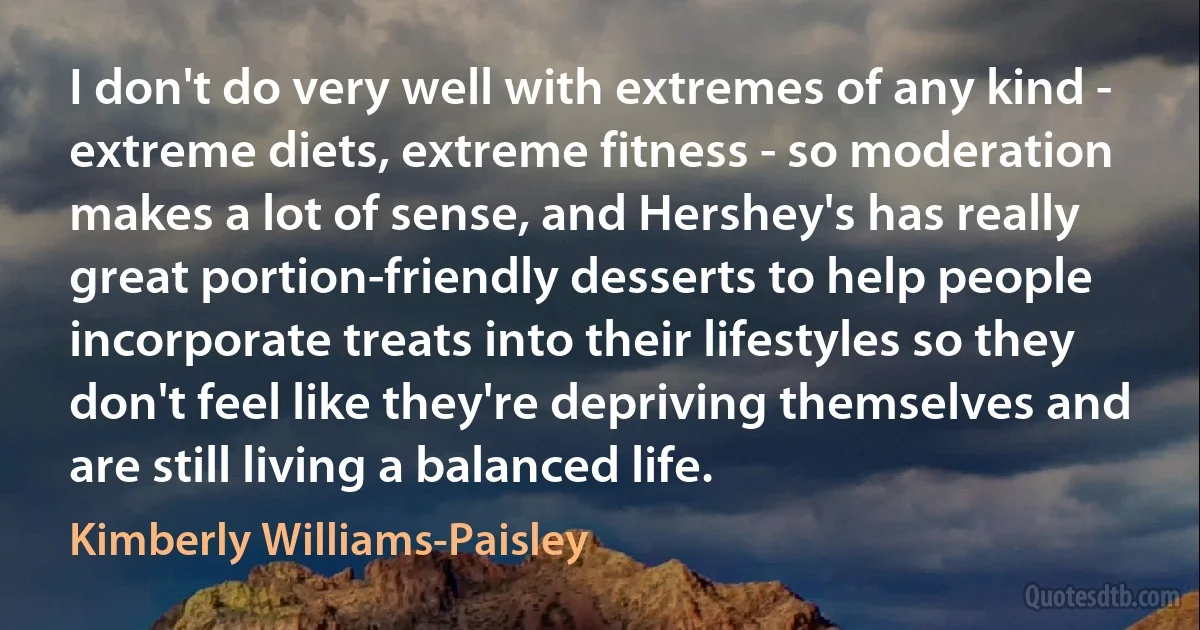 I don't do very well with extremes of any kind - extreme diets, extreme fitness - so moderation makes a lot of sense, and Hershey's has really great portion-friendly desserts to help people incorporate treats into their lifestyles so they don't feel like they're depriving themselves and are still living a balanced life. (Kimberly Williams-Paisley)