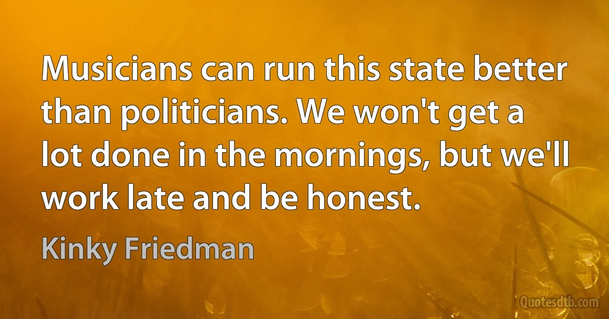 Musicians can run this state better than politicians. We won't get a lot done in the mornings, but we'll work late and be honest. (Kinky Friedman)