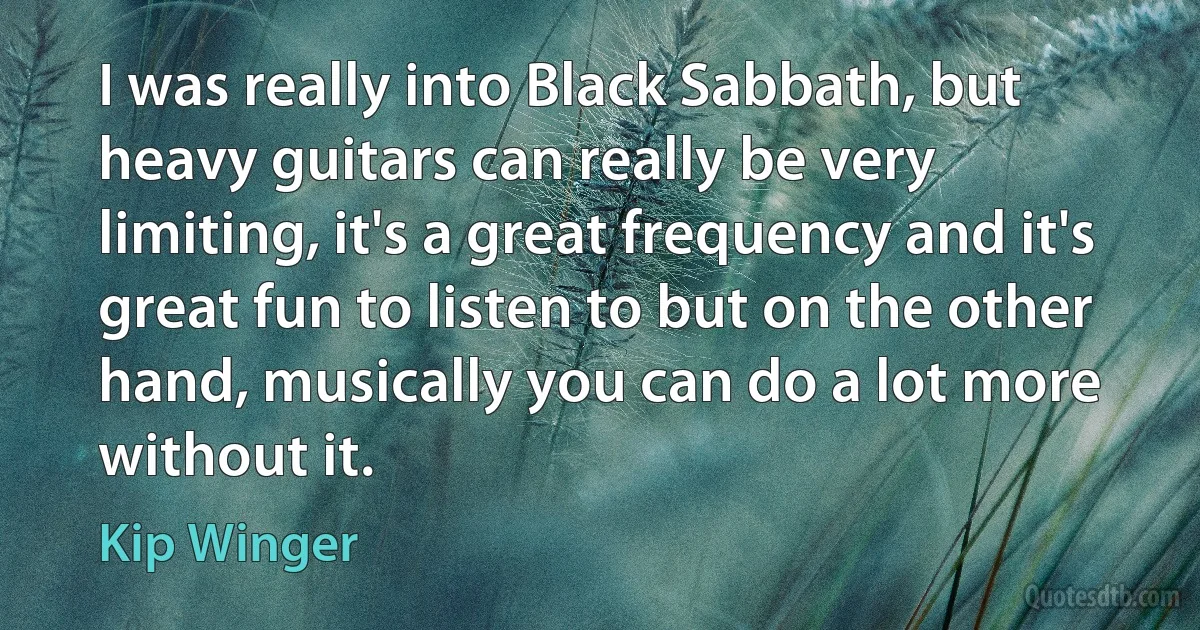 I was really into Black Sabbath, but heavy guitars can really be very limiting, it's a great frequency and it's great fun to listen to but on the other hand, musically you can do a lot more without it. (Kip Winger)