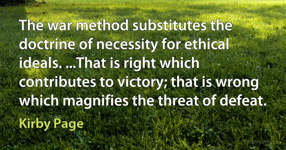 The war method substitutes the doctrine of necessity for ethical ideals. ...That is right which contributes to victory; that is wrong which magnifies the threat of defeat. (Kirby Page)