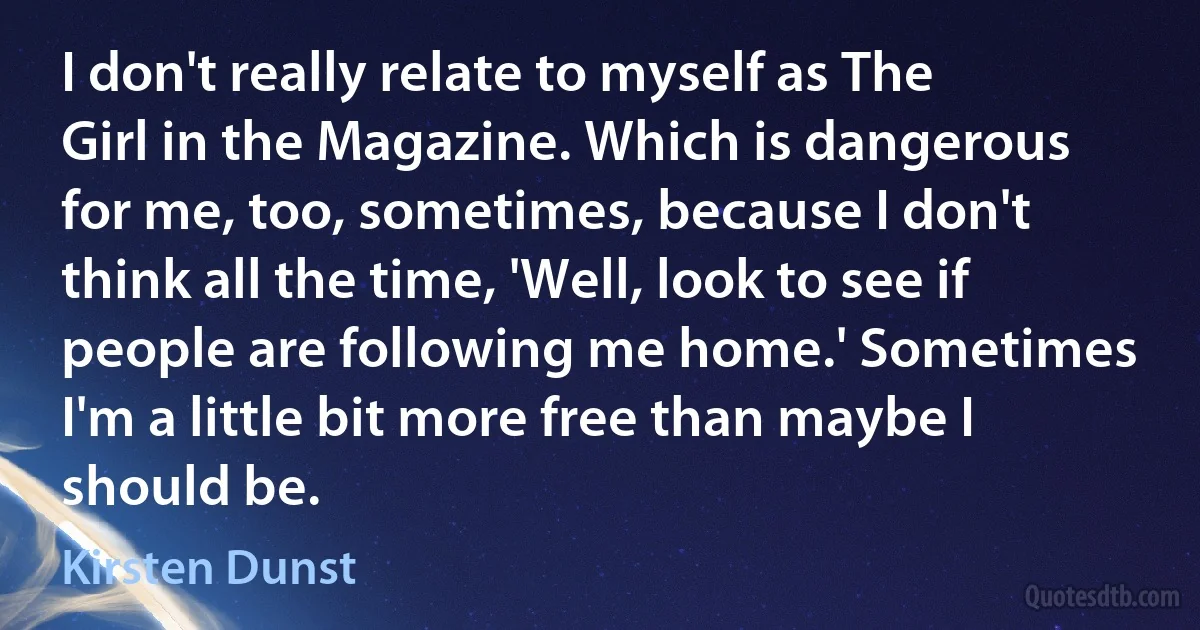 I don't really relate to myself as The Girl in the Magazine. Which is dangerous for me, too, sometimes, because I don't think all the time, 'Well, look to see if people are following me home.' Sometimes I'm a little bit more free than maybe I should be. (Kirsten Dunst)