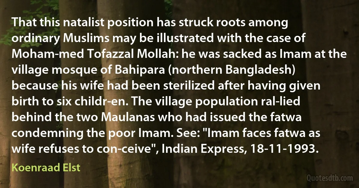 That this natalist position has struck roots among ordinary Muslims may be illustrated with the case of Moham­med Tofazzal Mollah: he was sacked as Imam at the village mosque of Bahipara (northern Bangladesh) because his wife had been sterilized after having given birth to six childr­en. The village population ral­lied behind the two Maulanas who had issued the fatwa condemning the poor Imam. See: "Imam faces fatwa as wife refuses to con­ceive", Indian Express, 18-11-1993. (Koenraad Elst)