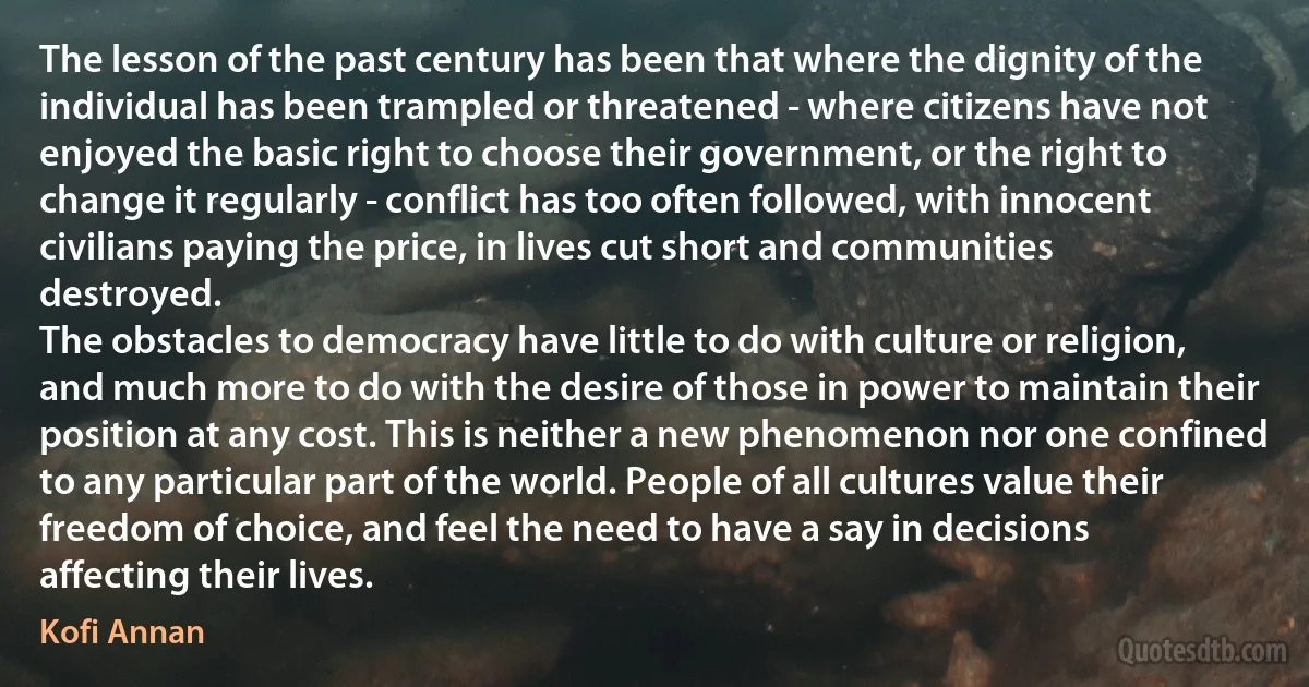 The lesson of the past century has been that where the dignity of the individual has been trampled or threatened - where citizens have not enjoyed the basic right to choose their government, or the right to change it regularly - conflict has too often followed, with innocent civilians paying the price, in lives cut short and communities destroyed.
The obstacles to democracy have little to do with culture or religion, and much more to do with the desire of those in power to maintain their position at any cost. This is neither a new phenomenon nor one confined to any particular part of the world. People of all cultures value their freedom of choice, and feel the need to have a say in decisions affecting their lives. (Kofi Annan)