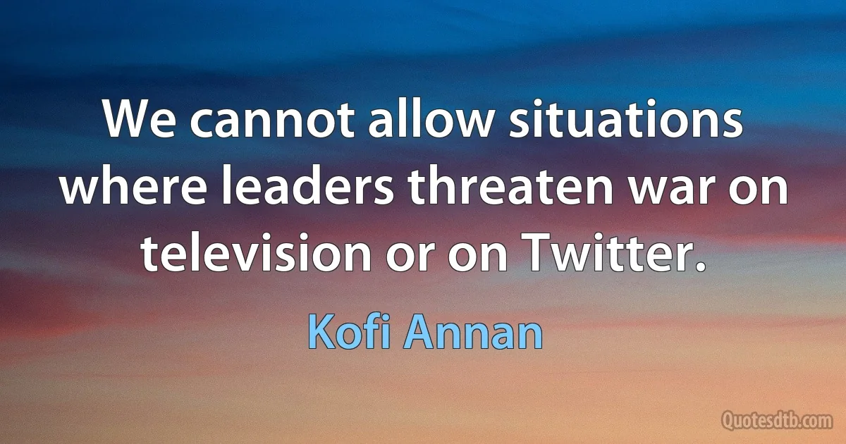 We cannot allow situations where leaders threaten war on television or on Twitter. (Kofi Annan)