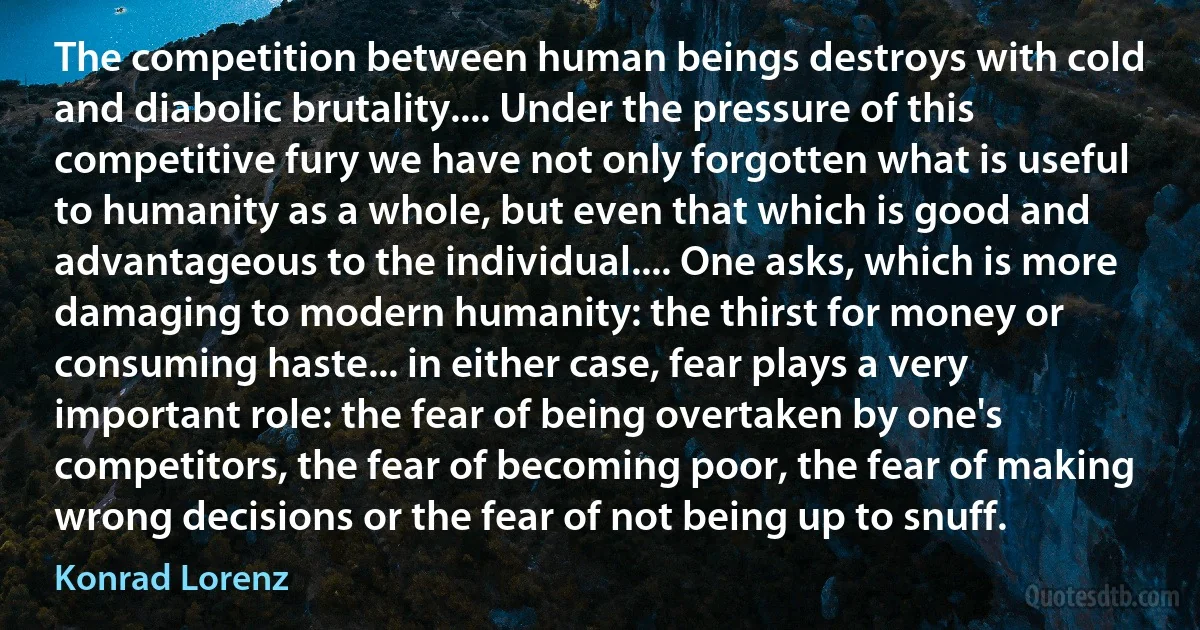 The competition between human beings destroys with cold and diabolic brutality.... Under the pressure of this competitive fury we have not only forgotten what is useful to humanity as a whole, but even that which is good and advantageous to the individual.... One asks, which is more damaging to modern humanity: the thirst for money or consuming haste... in either case, fear plays a very important role: the fear of being overtaken by one's competitors, the fear of becoming poor, the fear of making wrong decisions or the fear of not being up to snuff. (Konrad Lorenz)