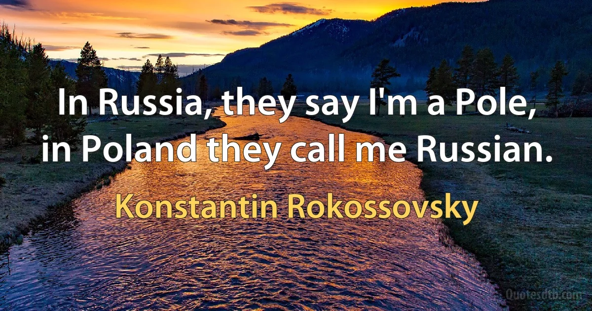 In Russia, they say I'm a Pole, in Poland they call me Russian. (Konstantin Rokossovsky)