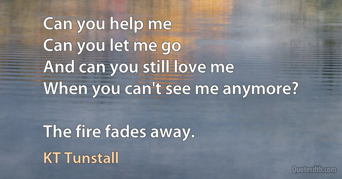 Can you help me
Can you let me go
And can you still love me
When you can't see me anymore?

The fire fades away. (KT Tunstall)