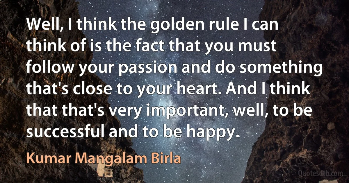 Well, I think the golden rule I can think of is the fact that you must follow your passion and do something that's close to your heart. And I think that that's very important, well, to be successful and to be happy. (Kumar Mangalam Birla)