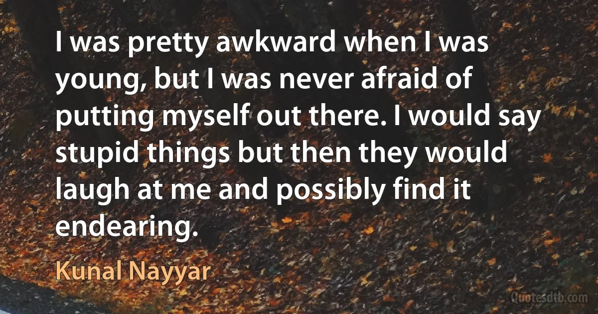 I was pretty awkward when I was young, but I was never afraid of putting myself out there. I would say stupid things but then they would laugh at me and possibly find it endearing. (Kunal Nayyar)