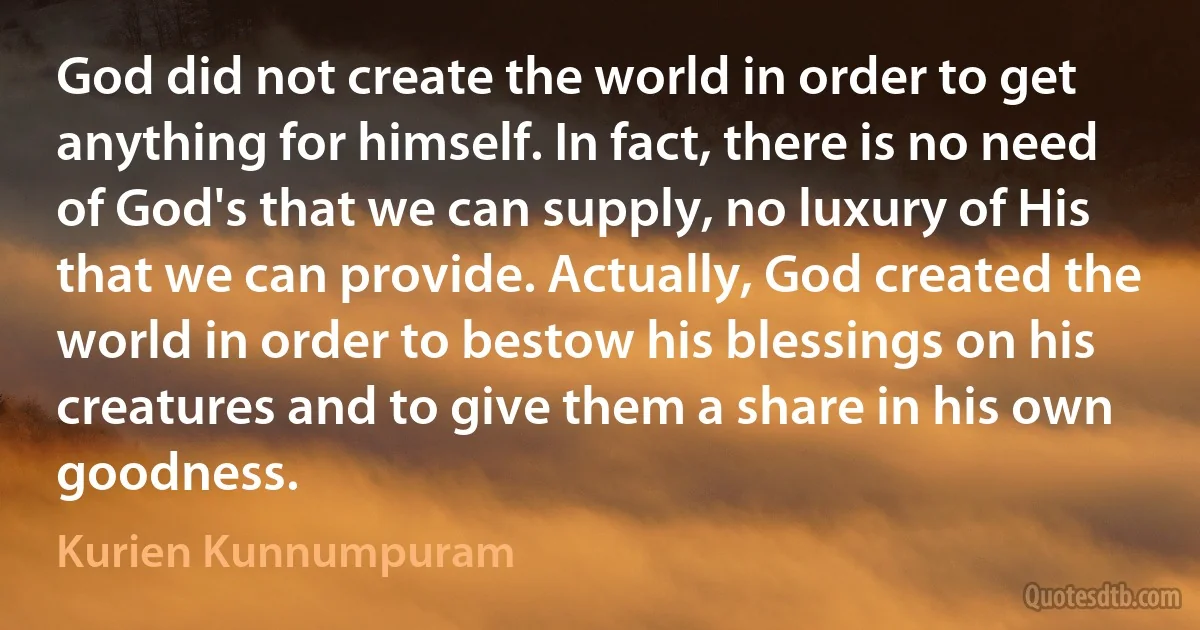 God did not create the world in order to get anything for himself. In fact, there is no need of God's that we can supply, no luxury of His that we can provide. Actually, God created the world in order to bestow his blessings on his creatures and to give them a share in his own goodness. (Kurien Kunnumpuram)