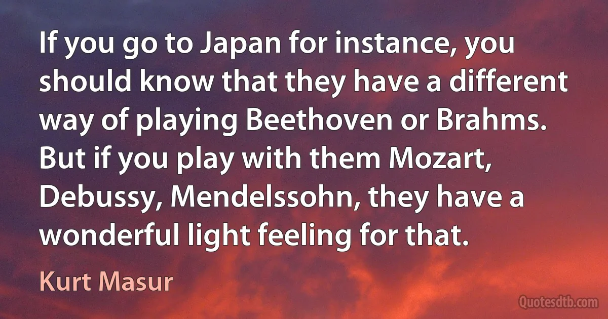 If you go to Japan for instance, you should know that they have a different way of playing Beethoven or Brahms. But if you play with them Mozart, Debussy, Mendelssohn, they have a wonderful light feeling for that. (Kurt Masur)