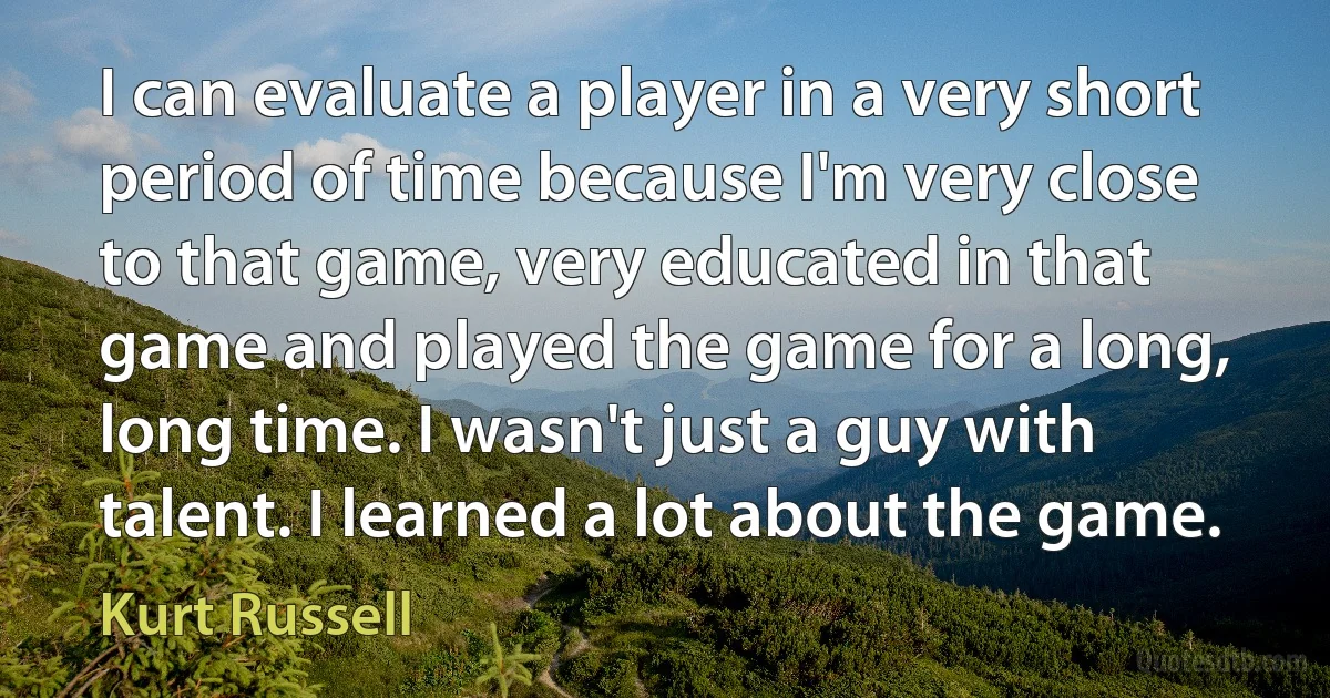 I can evaluate a player in a very short period of time because I'm very close to that game, very educated in that game and played the game for a long, long time. I wasn't just a guy with talent. I learned a lot about the game. (Kurt Russell)