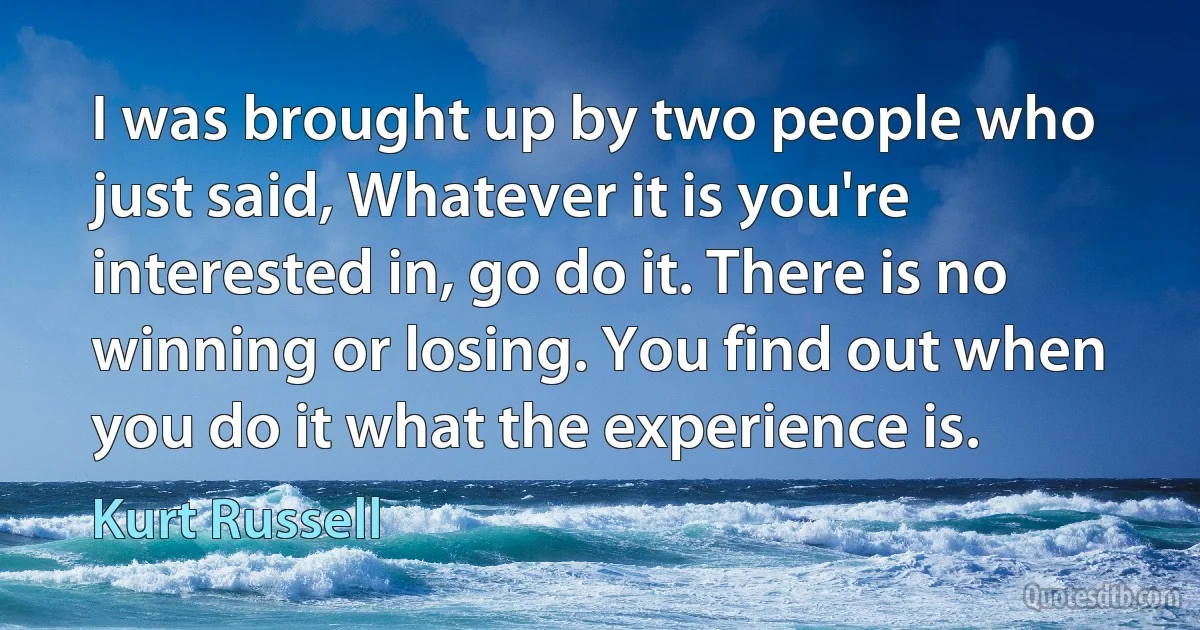 I was brought up by two people who just said, Whatever it is you're interested in, go do it. There is no winning or losing. You find out when you do it what the experience is. (Kurt Russell)