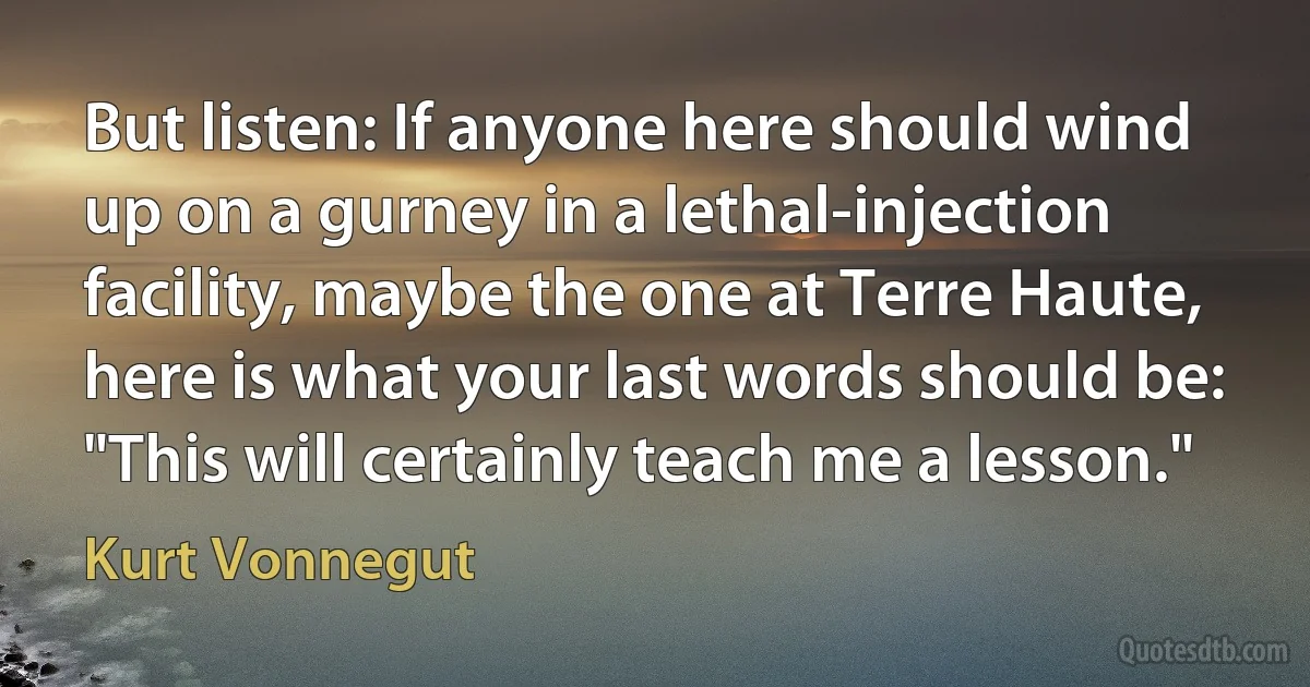 But listen: If anyone here should wind up on a gurney in a lethal-injection facility, maybe the one at Terre Haute, here is what your last words should be: "This will certainly teach me a lesson." (Kurt Vonnegut)