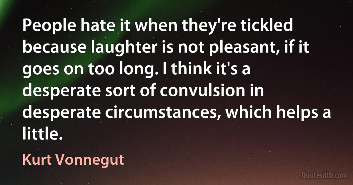 People hate it when they're tickled because laughter is not pleasant, if it goes on too long. I think it's a desperate sort of convulsion in desperate circumstances, which helps a little. (Kurt Vonnegut)