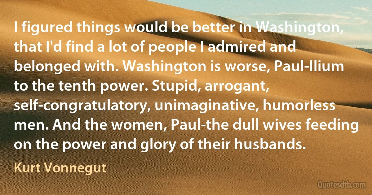 I figured things would be better in Washington, that I'd find a lot of people I admired and belonged with. Washington is worse, Paul-Ilium to the tenth power. Stupid, arrogant, self-congratulatory, unimaginative, humorless men. And the women, Paul-the dull wives feeding on the power and glory of their husbands. (Kurt Vonnegut)