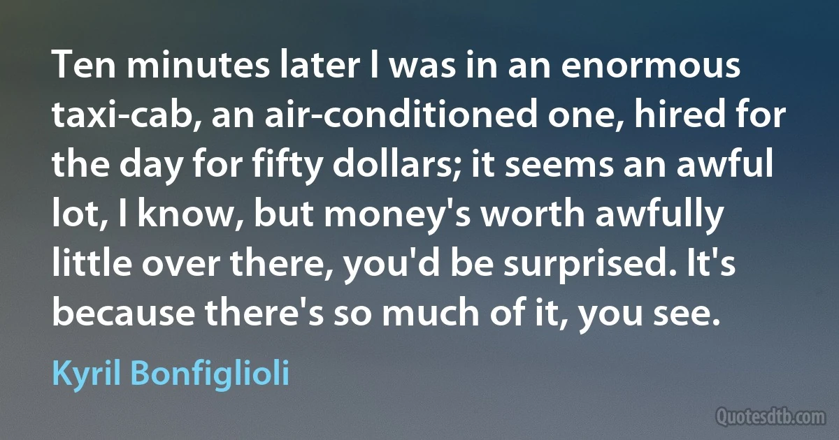 Ten minutes later I was in an enormous taxi-cab, an air-conditioned one, hired for the day for fifty dollars; it seems an awful lot, I know, but money's worth awfully little over there, you'd be surprised. It's because there's so much of it, you see. (Kyril Bonfiglioli)