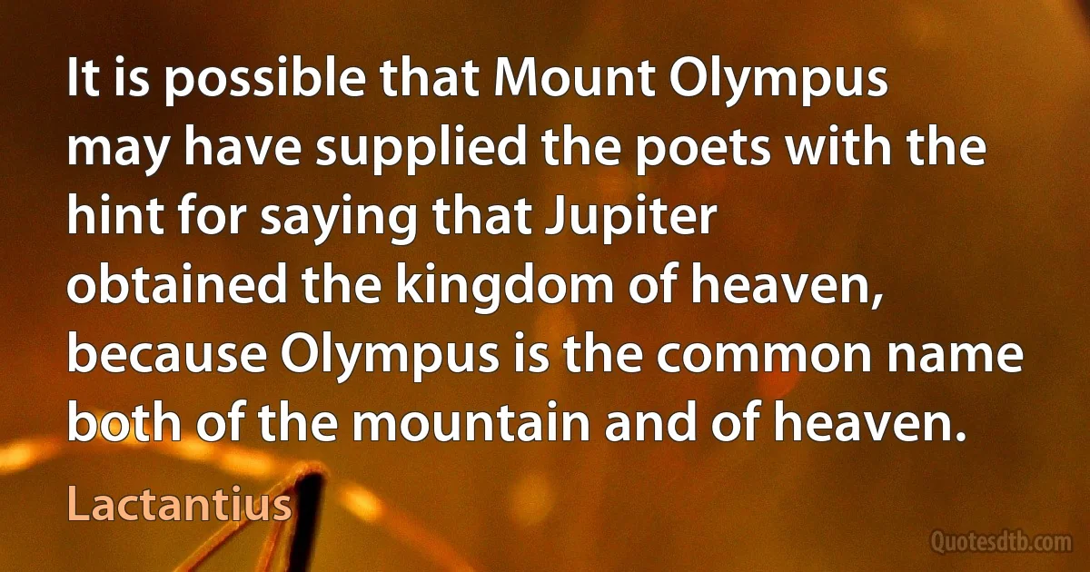 It is possible that Mount Olympus may have supplied the poets with the hint for saying that Jupiter obtained the kingdom of heaven, because Olympus is the common name both of the mountain and of heaven. (Lactantius)